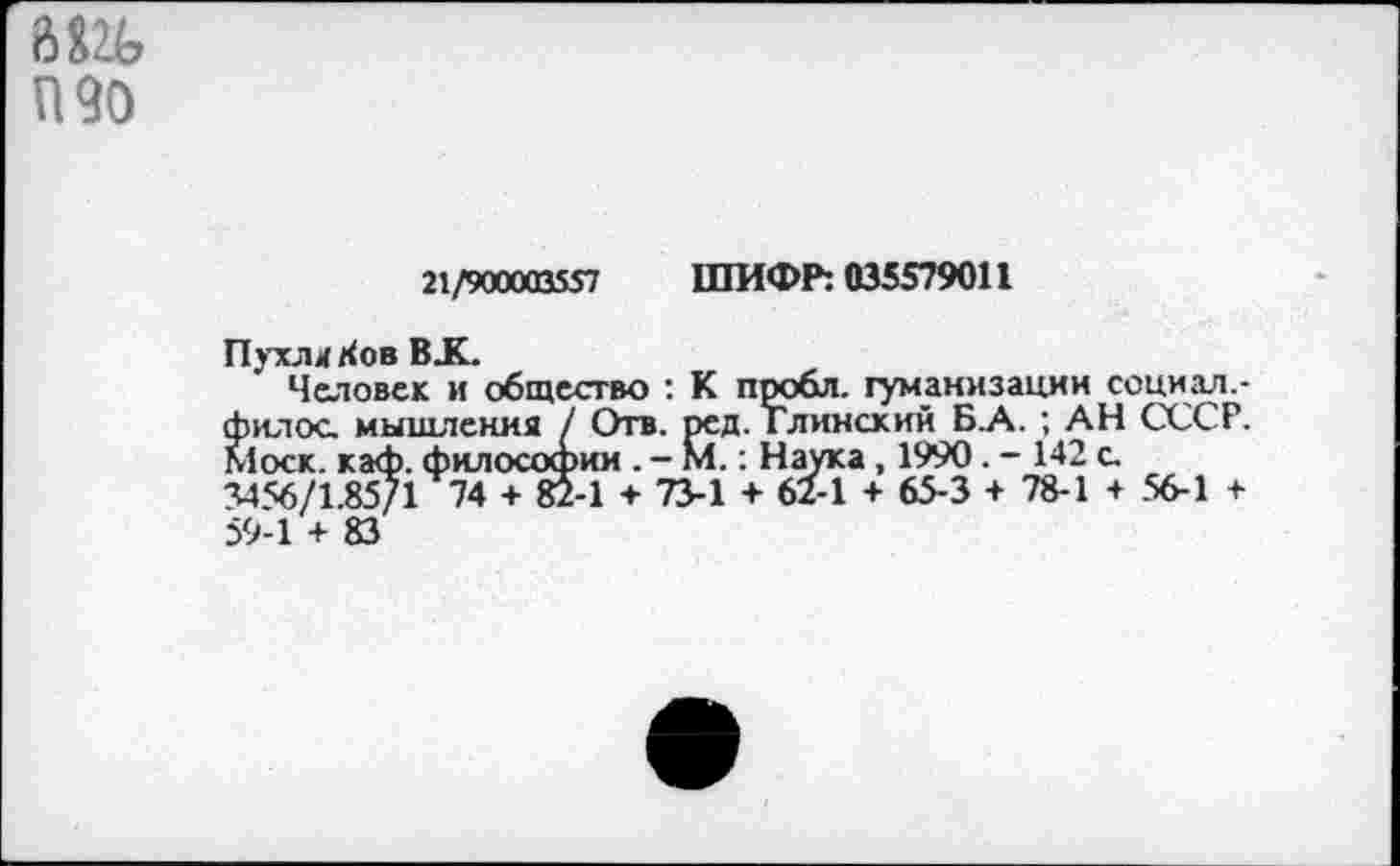 ﻿ин,
П90
21/900003557 ШИФР: 035579011
Пухлх Ков В .К.
Человек и общество : К пробл. гуманизации социал.-филос мышления / Отв. ред. Глинский Б.А.; АН СССР. Моск. каф. философии . - М.: Наука , 1990. - 142 с. г1%/1.85/1 74 + 82-1 + 73-1 + 62-1 + 65-3 + 78-1 + 56-1 + 59-1 + 83